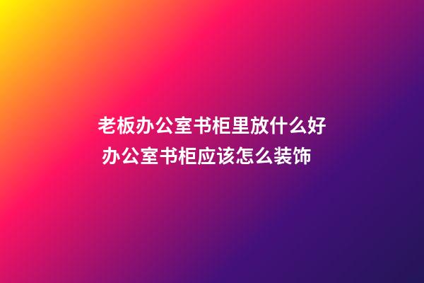 老板办公室书柜里放什么好 办公室书柜应该怎么装饰